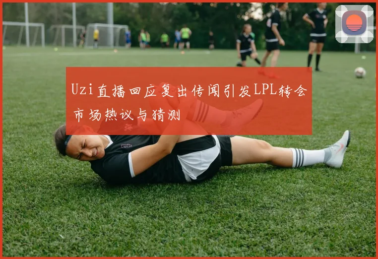 Uzi直播回应复出传闻引发LPL转会市场热议与猜测