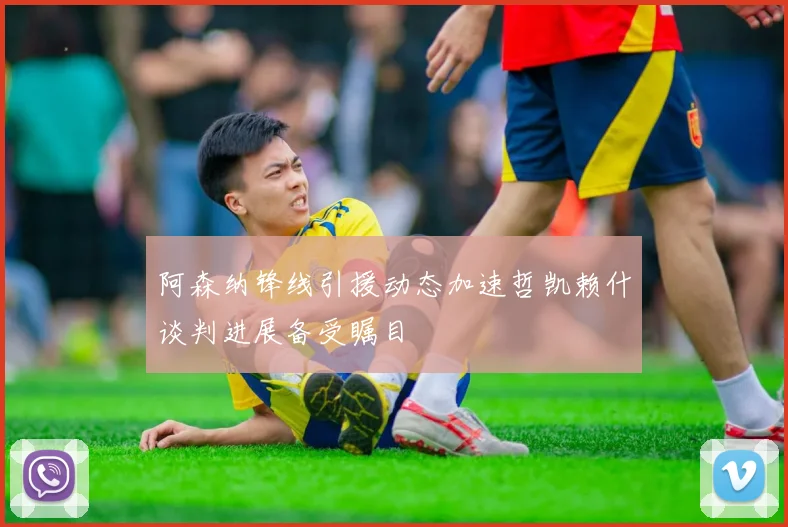 阿森纳锋线引援动态加速哲凯赖什谈判进展备受瞩目