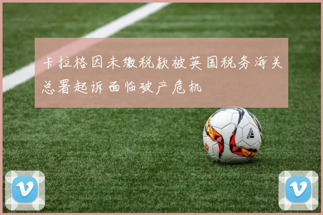 卡拉格因未缴税款被英国税务海关总署起诉面临破产危机
