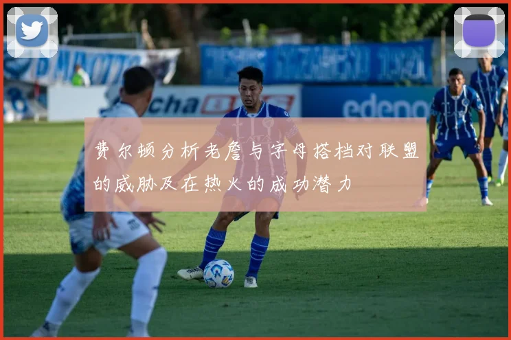 费尔顿分析老詹与字母搭档对联盟的威胁及在热火的成功潜力