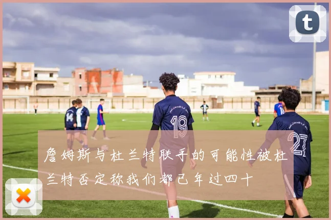 詹姆斯与杜兰特联手的可能性被杜兰特否定称我们都已年过四十